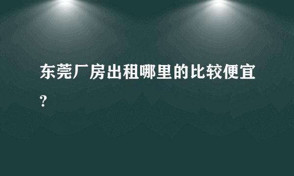东莞厂房出租哪里的比较便宜?