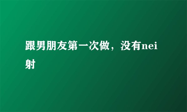 跟男朋友第一次做，没有nei射