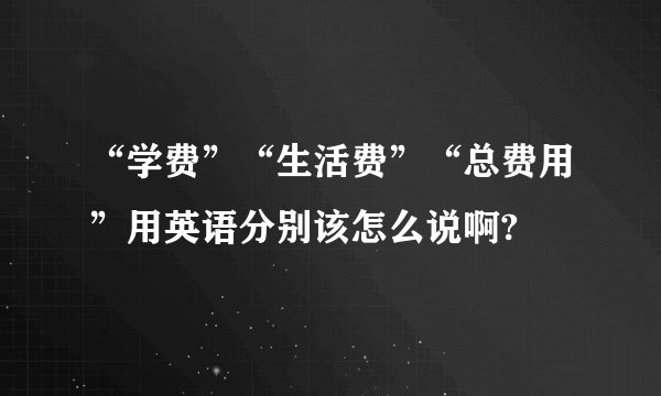 “学费”“生活费”“总费用”用英语分别该怎么说啊?