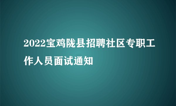 2022宝鸡陇县招聘社区专职工作人员面试通知
