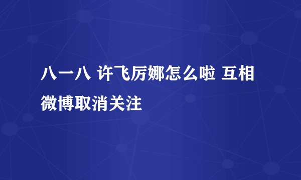 八一八 许飞厉娜怎么啦 互相微博取消关注