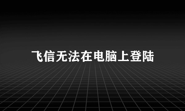 飞信无法在电脑上登陆