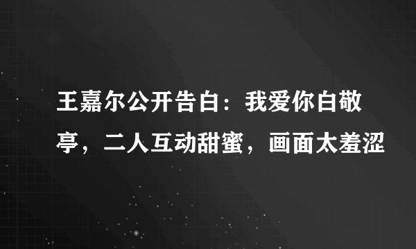 王嘉尔公开告白:我爱你白敬亭,二人互动甜蜜,画面太羞涩