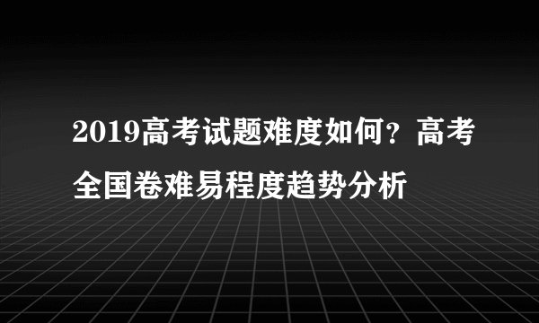 2019高考试题难度如何？高考全国卷难易程度趋势分析