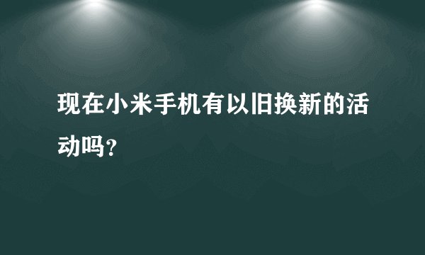现在小米手机有以旧换新的活动吗？