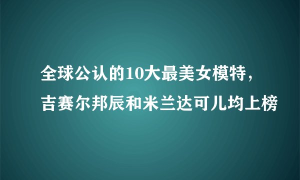 全球公认的10大最美女模特，吉赛尔邦辰和米兰达可儿均上榜