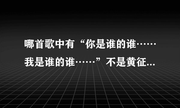 哪首歌中有“你是谁的谁……我是谁的谁……”不是黄征、高进、艾莉莎的歌,反正挺好听的,求大家帮忙呀!