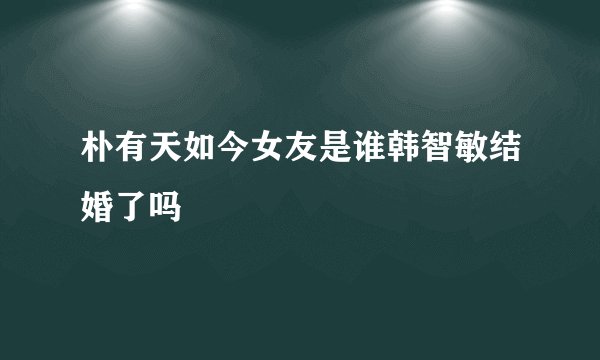 朴有天如今女友是谁韩智敏结婚了吗