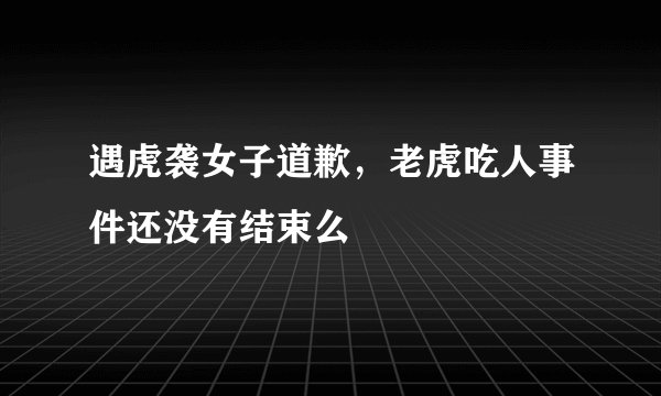 遇虎袭女子道歉，老虎吃人事件还没有结束么