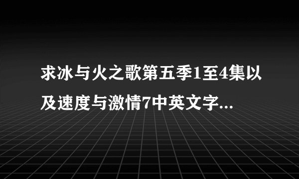 求冰与火之歌第五季1至4集以及速度与激情7中英文字幕的资源，急急急！！！