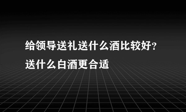 给领导送礼送什么酒比较好？送什么白酒更合适