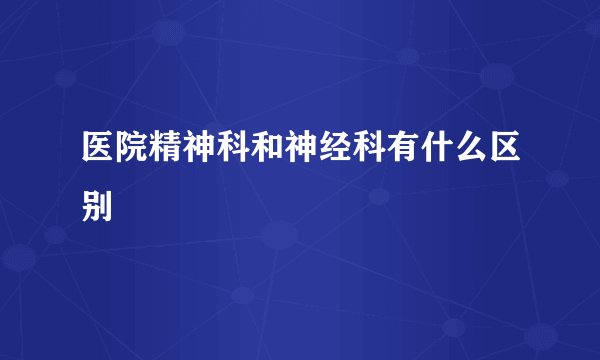 医院精神科和神经科有什么区别