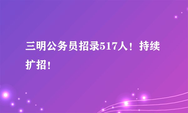 三明公务员招录517人！持续扩招！