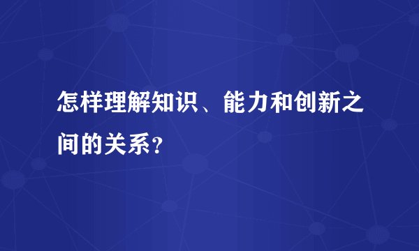 怎样理解知识、能力和创新之间的关系？