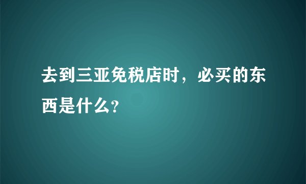 去到三亚免税店时，必买的东西是什么？