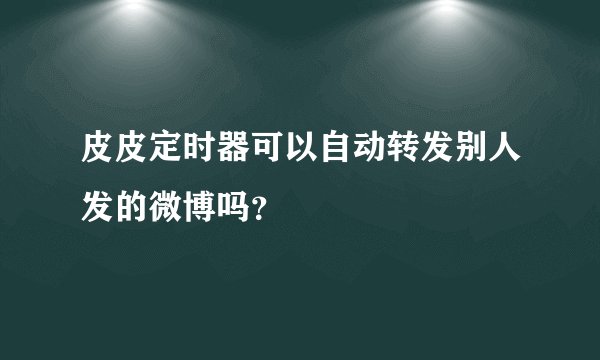 皮皮定时器可以自动转发别人发的微博吗？