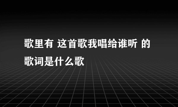 歌里有 这首歌我唱给谁听 的歌词是什么歌