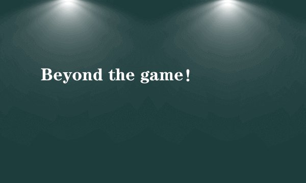 Beyond the game！