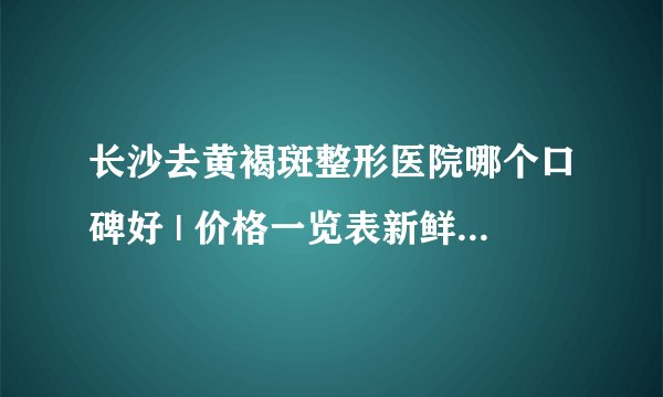 长沙去黄褐斑整形医院哪个口碑好 | 价格一览表新鲜出炉_去黄褐斑比较有效方法？