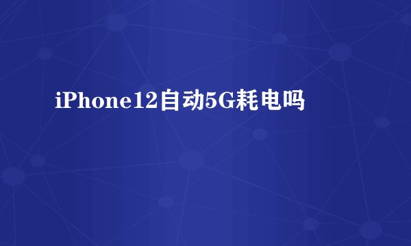 iPhone12自动5G耗电吗