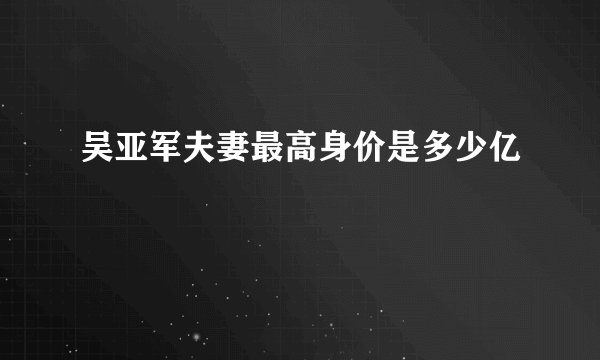 吴亚军夫妻最高身价是多少亿
