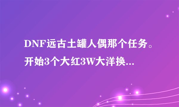 DNF远古土罐人偶那个任务。开始3个大红3W大洋换的那个袖珍罐我开出了个博肯人偶怎么办？
