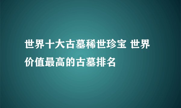 世界十大古墓稀世珍宝 世界价值最高的古墓排名