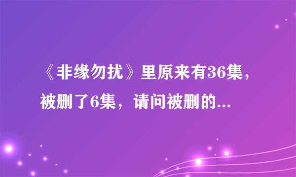 《非缘勿扰》里原来有36集，被删了6集，请问被删的是那几集？