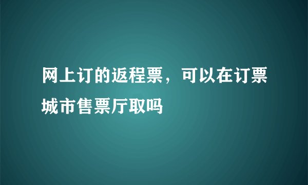 网上订的返程票，可以在订票城市售票厅取吗
