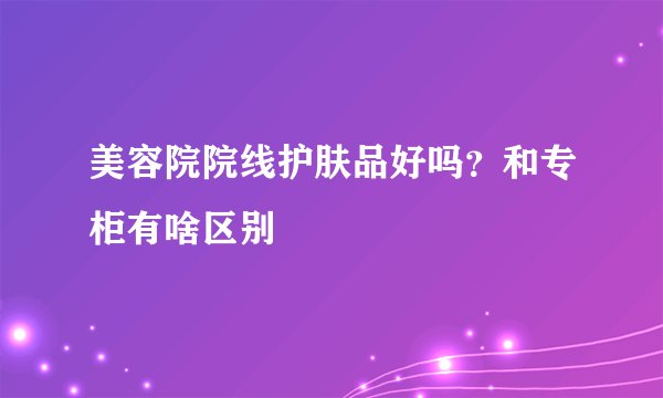 美容院院线护肤品好吗？和专柜有啥区别