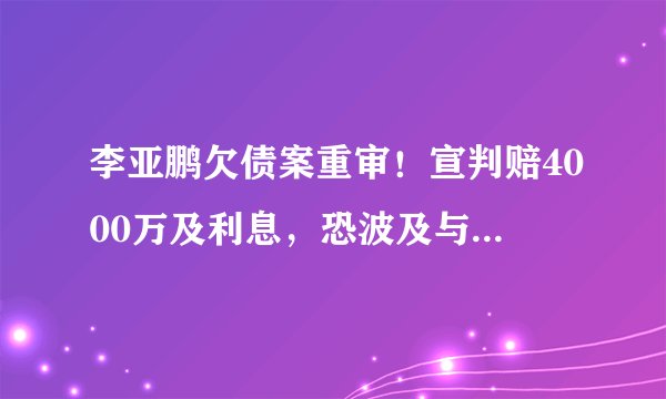李亚鹏欠债案重审！宣判赔4000万及利息，恐波及与90后女友恋情