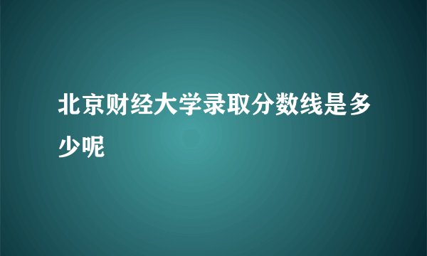 北京财经大学录取分数线是多少呢