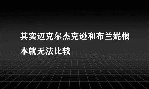 其实迈克尔杰克逊和布兰妮根本就无法比较