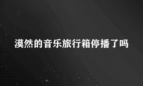 漠然的音乐旅行箱停播了吗