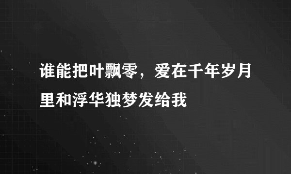 谁能把叶飘零，爱在千年岁月里和浮华独梦发给我