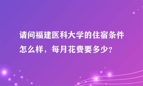 请问福建医科大学的住宿条件怎么样，每月花费要多少？