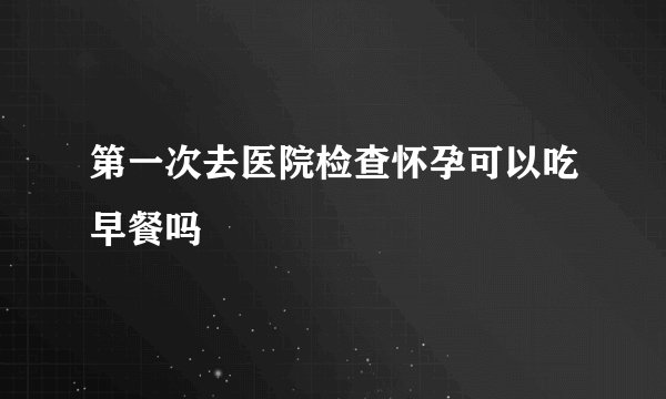 第一次去医院检查怀孕可以吃早餐吗