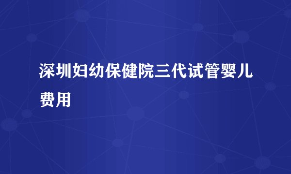 深圳妇幼保健院三代试管婴儿费用