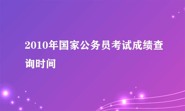 2010年国家公务员考试成绩查询时间