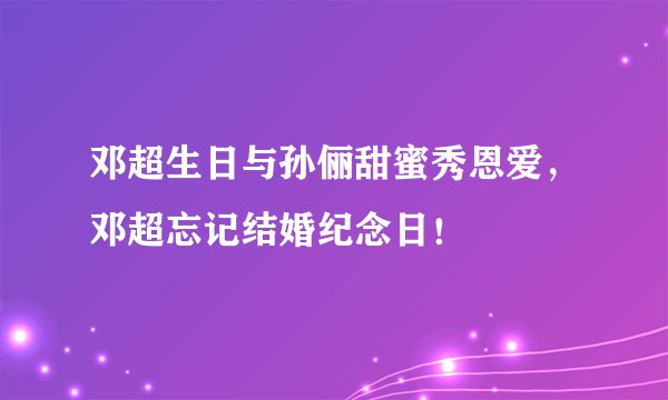 邓超生日与孙俪甜蜜秀恩爱，邓超忘记结婚纪念日！