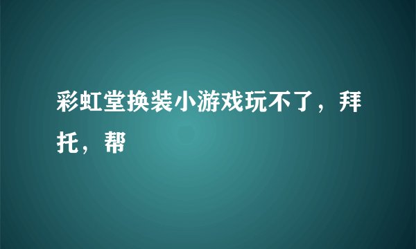 彩虹堂换装小游戏玩不了，拜托，帮
