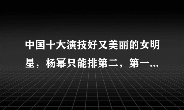 中国十大演技好又美丽的女明星，杨幂只能排第二，第一无人争议