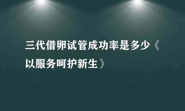 三代借卵试管成功率是多少《以服务呵护新生》