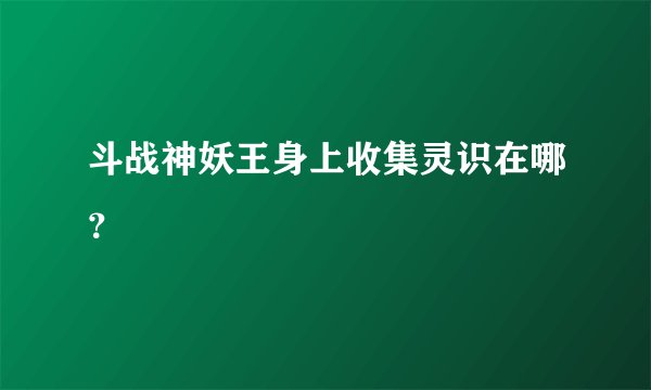 斗战神妖王身上收集灵识在哪？