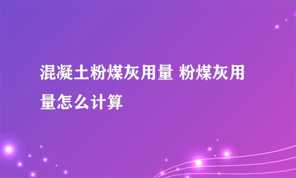 混凝土粉煤灰用量 粉煤灰用量怎么计算