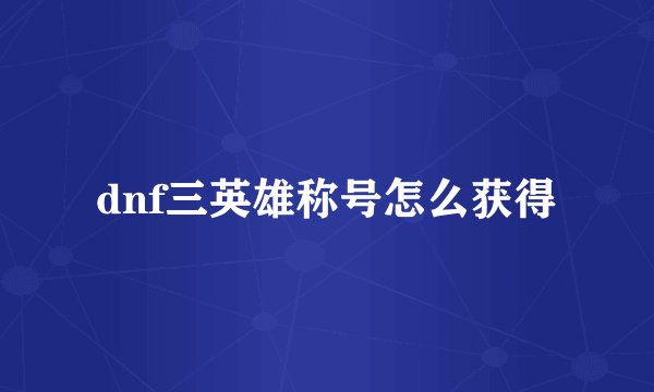 dnf三英雄称号怎么获得