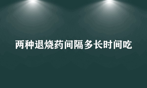 两种退烧药间隔多长时间吃