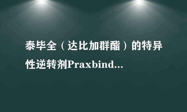泰毕全（达比加群酯）的特异性逆转剂Praxbind获FDA批准