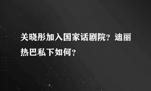 关晓彤加入国家话剧院？迪丽热巴私下如何？