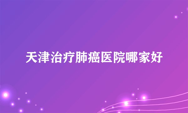天津治疗肺癌医院哪家好